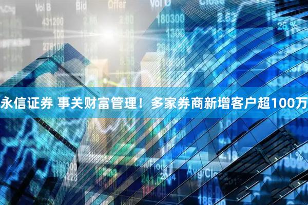 永信证券 事关财富管理！多家券商新增客户超100万