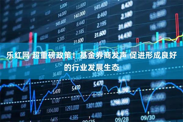 乐红网 超重磅政策！基金券商发声 促进形成良好的行业发展生态