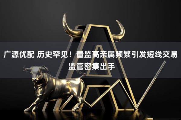 广源优配 历史罕见！董监高亲属频繁引发短线交易 监管密集出手