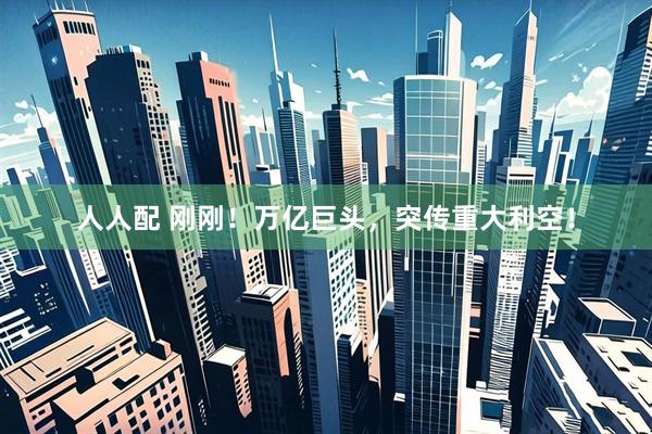 人人配 刚刚！万亿巨头，突传重大利空！