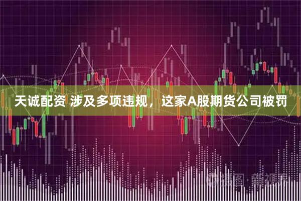 天诚配资 涉及多项违规，这家A股期货公司被罚