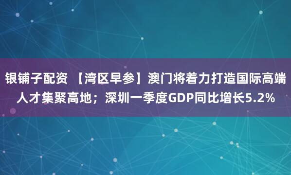 银铺子配资 【湾区早参】澳门将着力打造国际高端人才集聚高地；深圳一季度GDP同比增长5.2%