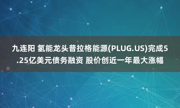 九连阳 氢能龙头普拉格能源(PLUG.US)完成5.25亿美元债务融资 股价创近一年最大涨幅