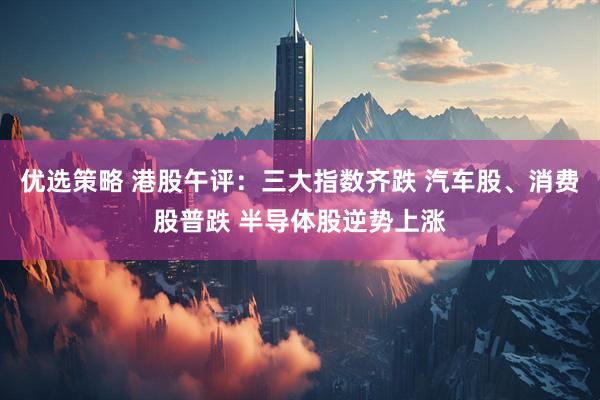 优选策略 港股午评：三大指数齐跌 汽车股、消费股普跌 半导体股逆势上涨