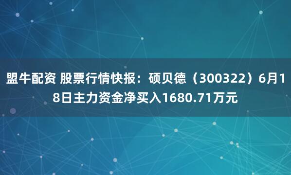 盟牛配资 股票行情快报：硕贝德（300322）6月18日主力资金净买入1680.71万元