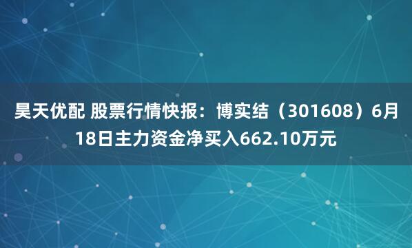 昊天优配 股票行情快报：博实结（301608）6月18日主力资金净买入662.10万元