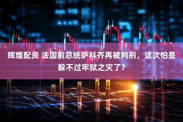 辉煌配资 法国前总统萨科齐再被判刑，这次怕是躲不过牢狱之灾了？