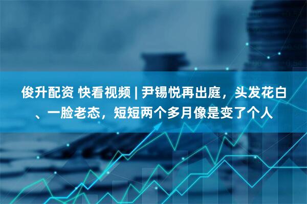 俊升配资 快看视频 | 尹锡悦再出庭，头发花白、一脸老态，短短两个多月像是变了个人