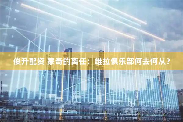 俊升配资 蒙奇的离任：维拉俱乐部何去何从？