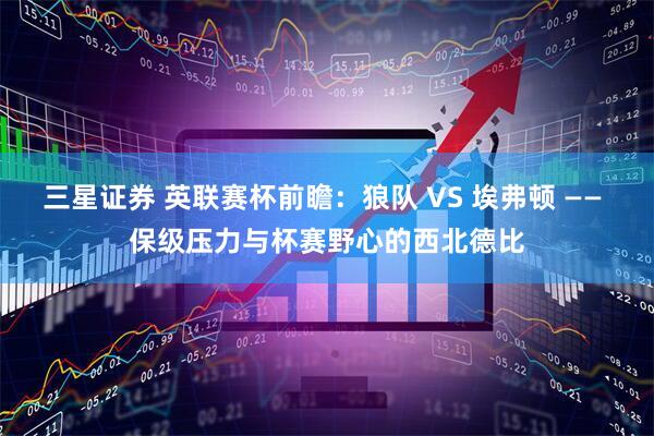 三星证券 英联赛杯前瞻：狼队 VS 埃弗顿 —— 保级压力与杯赛野心的西北德比