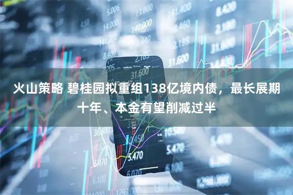 火山策略 碧桂园拟重组138亿境内债，最长展期十年、本金有望削减过半