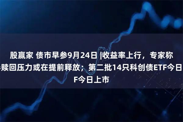 股赢家 债市早参9月24日 |收益率上行，专家称债券赎回压力或在提前释放；第二批14只科创债ETF今日上市