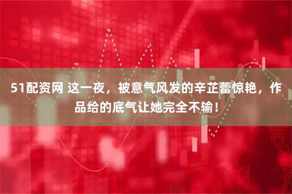 51配资网 这一夜，被意气风发的辛芷蕾惊艳，作品给的底气让她完全不输！