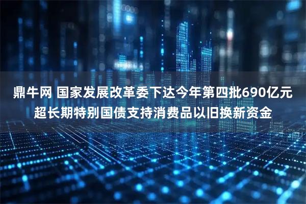 鼎牛网 国家发展改革委下达今年第四批690亿元超长期特别国债支持消费品以旧换新资金