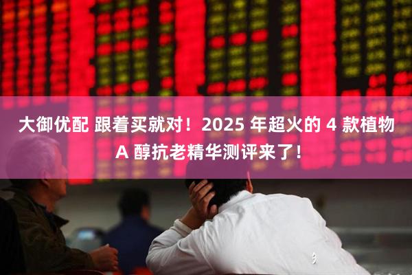 大御优配 跟着买就对！2025 年超火的 4 款植物 A 醇抗老精华测评来了！