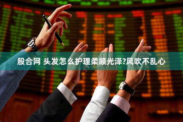 股合网 头发怎么护理柔顺光泽?风吹不乱心