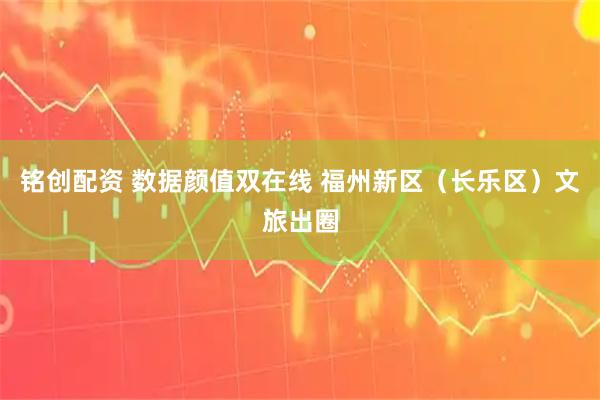 铭创配资 数据颜值双在线 福州新区（长乐区）文旅出圈