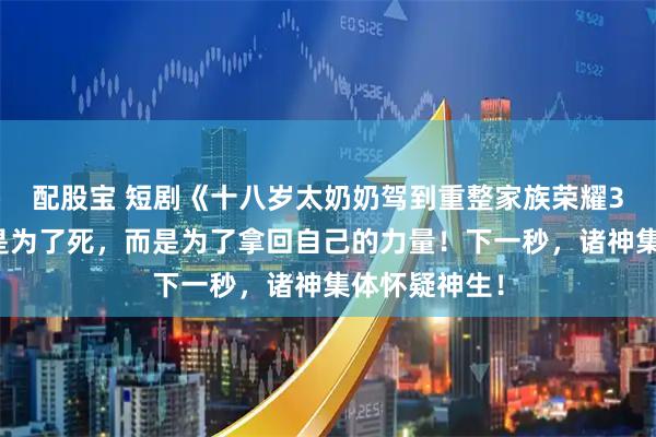 配股宝 短剧《十八岁太奶奶驾到重整家族荣耀3》她跳台不是为了死，而是为了拿回自己的力量！下一秒，诸神集体怀疑神生！