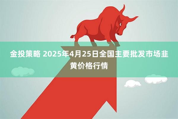 金投策略 2025年4月25日全国主要批发市场韭黄价格行情