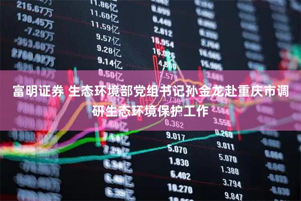 富明证券 生态环境部党组书记孙金龙赴重庆市调研生态环境保护工作