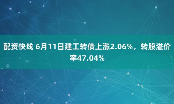 配资快线 6月11日建工转债上涨2.06%，转股溢价率47.04%