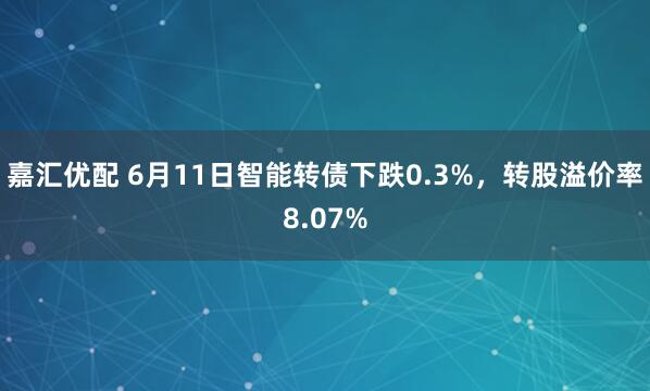 嘉汇优配 6月11日智能转债下跌0.3%,转股溢价率8.07%