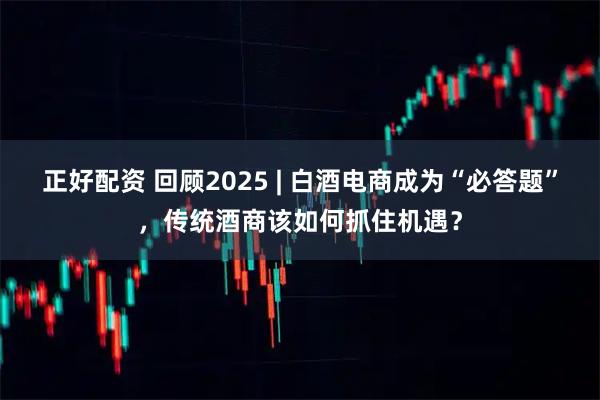 正好配资 回顾2025 | 白酒电商成为“必答题”,传统酒商该如何抓住机遇?