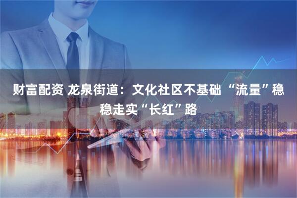 财富配资 龙泉街道:文化社区不基础 “流量”稳稳走实“长红”路