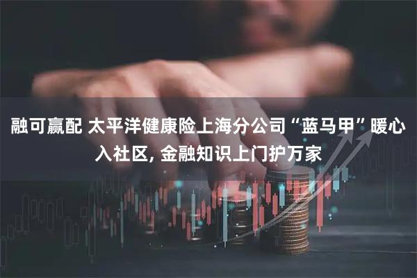 融可赢配 太平洋健康险上海分公司“蓝马甲”暖心入社区, 金融知识上门护万家
