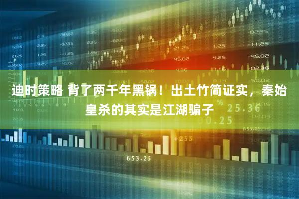 迪时策略 背了两千年黑锅！出土竹简证实，秦始皇杀的其实是江湖骗子