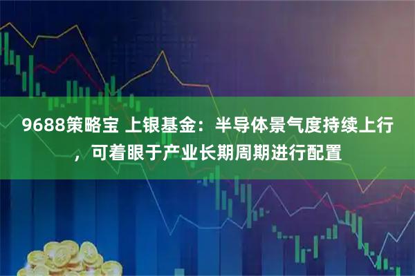 9688策略宝 上银基金：半导体景气度持续上行，可着眼于产业长期周期进行配置