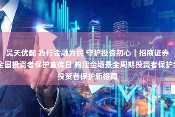 昊天优配 践行金融为民 守护投资初心|招商证券5·15全国投资者保护宣传日 构建全场景全周期投资者保护新格局