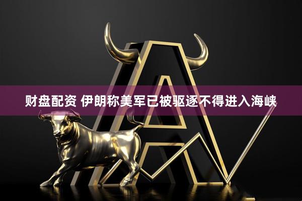 财盘配资 伊朗称美军已被驱逐不得进入海峡