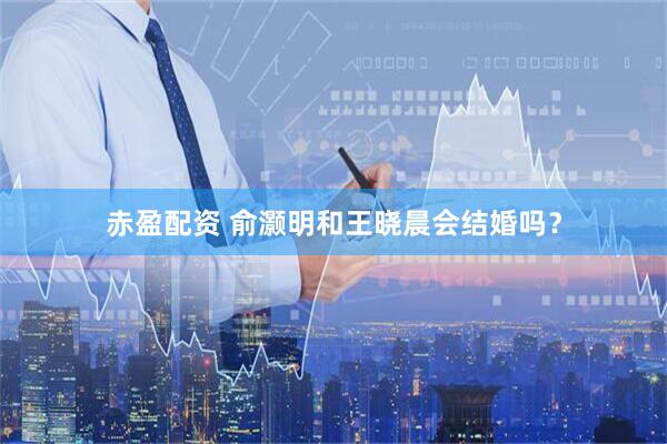 赤盈配资 俞灏明和王晓晨会结婚吗？