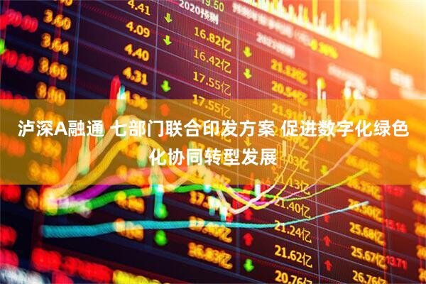 泸深A融通 七部门联合印发方案 促进数字化绿色化协同转型发展